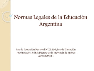 Normas Legales de la Educación
Argentina
Ley de Educación Nacional N°26.206; Ley de Educación
Provincia N°13.688; Decreto de la provincia de Buenos
Aires 2299/11
 