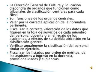  La Dirección General de Cultura y Educación
dispondrá de órganos que funcionen como
tribunales de clasificación centrales para cada
Nivel
 Son funciones de los órganos centrales:
 Velar por la correcta aplicación de la normativa
pertinente.
 Fiscalizar la correcta valoración de los datos que
figuren en la foja de servicios de cada miembro
del personal docente o en el legajo de los
aspirantes, a efectos de su debida ubicación en la
clasificación general.
 Verificar anualmente la clasificación del personal
titular en ejercicio.
 Fiscalizar los listados por orden de méritos, de
los aspirantes a ingreso en la docencia,
provisionalidades y suplencias.
 