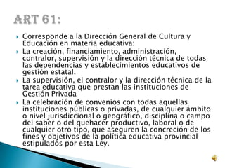  Corresponde a la Dirección General de Cultura y
Educación en materia educativa:
 La creación, financiamiento, administración,
contralor, supervisión y la dirección técnica de todas
las dependencias y establecimientos educativos de
gestión estatal.
 La supervisión, el contralor y la dirección técnica de la
tarea educativa que prestan las instituciones de
Gestión Privada
 La celebración de convenios con todas aquellas
instituciones públicas o privadas, de cualquier ámbito
o nivel jurisdiccional o geográfico, disciplina o campo
del saber o del quehacer productivo, laboral o de
cualquier otro tipo, que aseguren la concreción de los
fines y objetivos de la política educativa provincial
estipulados por esta Ley.
 