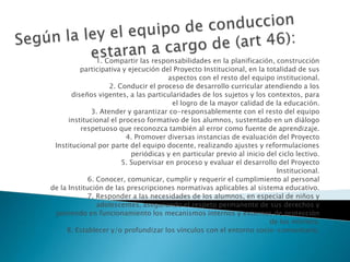 1. Compartir las responsabilidades en la planificación, construcción
participativa y ejecución del Proyecto Institucional, en la totalidad de sus
aspectos con el resto del equipo institucional.
2. Conducir el proceso de desarrollo curricular atendiendo a los
diseños vigentes, a las particularidades de los sujetos y los contextos, para
el logro de la mayor calidad de la educación.
3. Atender y garantizar co-responsablemente con el resto del equipo
institucional el proceso formativo de los alumnos, sustentado en un diálogo
respetuoso que reconozca también al error como fuente de aprendizaje.
4. Promover diversas instancias de evaluación del Proyecto
Institucional por parte del equipo docente, realizando ajustes y reformulaciones
periódicas y en particular previo al inicio del ciclo lectivo.
5. Supervisar en proceso y evaluar el desarrollo del Proyecto
Institucional.
6. Conocer, comunicar, cumplir y requerir el cumplimiento al personal
de la Institución de las prescripciones normativas aplicables al sistema educativo.
7. Responder a las necesidades de los alumnos, en especial de niños y
adolescentes, asegurando el respeto permanente de sus derechos y
poniendo en funcionamiento los mecanismos internos y externos de protección
de los mismos.
8. Establecer y/o profundizar los vínculos con el entorno socio-comunitario.
 