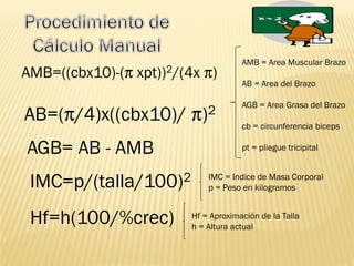 AB=( /4)x((cbx10)/ )2
AMB=((cbx10)-( xpt))2/(4x )
AGB= AB - AMB
IMC=p/(talla/100)2
Hf=h(100/%crec)
AMB = Area Muscular Brazo
AB = Area del Brazo
AGB = Area Grasa del Brazo
cb = circunferencia biceps
pt = pliegue tricipital
IMC = Indice de Masa Corporal
p = Peso en kilogramos
Hf = Aproximación de la Talla
h = Altura actual
 