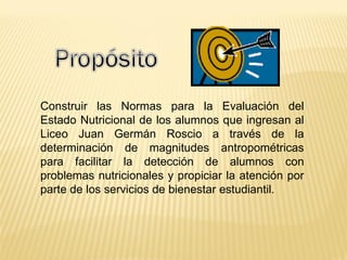 Construir las Normas para la Evaluación del
Estado Nutricional de los alumnos que ingresan al
Liceo Juan Germán Roscio a través de la
determinación de magnitudes antropométricas
para facilitar la detección de alumnos con
problemas nutricionales y propiciar la atención por
parte de los servicios de bienestar estudiantil.
 