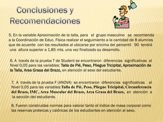 5. En la variable Aproximación de la talla, para el grupo masculino se recomienda
a la Coordinación de Educ. Física realizar el seguimiento a la cantidad de 8 alumnos
que de acuerdo con los resultados al ubicarse por encima del percentil 90 tendrá
una altura superior a 1,85 mts. una vez finalizado su desarrollo.
6. A través de la prueba T de Student se encontraron diferencias significativas al
Nivel 0,05 para las variables: Talla de Pié, Peso, Pliegue Tricipital, Aproximación de
la Talla, Area Grasa del Brazo, en atención al sexo del estudiante.
7. A través de la prueba F (ANOVA) se encontraron diferencias significativas al
Nivel 0,05 para las variables:Talla de Pié, Peso, Pliegue Tricipital, Circunferencia
del Brazo, IMC, Area Muscular del Brazo, Area Grasa del Brazo, en atención a
la sección del estudiante.
8. Fueron construidas normas para valorar tanto el índice de masa corporal como
las reservas proteicas y calóricas de los estudiantes en atención al sexo.
 