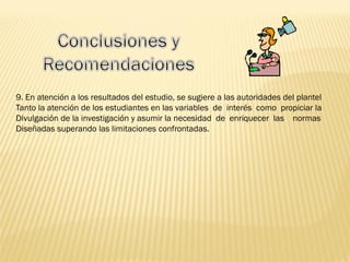 9. En atención a los resultados del estudio, se sugiere a las autoridades del plantel
Tanto la atención de los estudiantes en las variables de interés como propiciar la
Divulgación de la investigación y asumir la necesidad de enriquecer las normas
Diseñadas superando las limitaciones confrontadas.
 