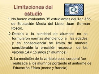 1.No fueron evaluados 35 estudiantes del 1er. Año
de Educación Media del Liceo Juan Germán
Roscio.
2.Debido a la cantidad de alumnos no se
formularon normas atendiendo a las edades
y en consecuencia se limita de manera
considerable la precisión respecto de los
valores 14 y 15 años (7 alumnos).
3. La medición de la variable peso corporal fue
realizada a los alumnos portando el uniforme de
Educación Física (mono y franela)
 