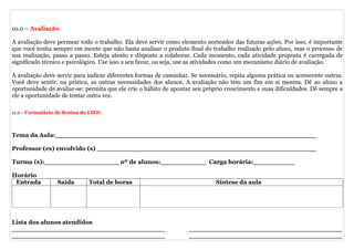 10.0 – Avaliação

A avaliação deve permear todo o trabalho. Ela deve servir como elemento norteador das futuras ações. Por isso, é importante
que você tenha sempre em mente que não basta analisar o produto final do trabalho realizado pelo aluno, mas o processo de
sua realização, passo a passo. Esteja atento e disposto a colaborar. Cada momento, cada atividade proposta é carregada de
significado técnico e psicológico. Use isso a seu favor, ou seja, use as atividades como um mecanismo diário de avaliação.

A avaliação deve servir para indicar diferentes formas de caminhar. Se necessário, repita alguma prática ou acrescente outras.
Você deve sentir, na prática, as outras necessidades dos alunos. A avaliação não tem um fim em si mesma. Dê ao aluno a
oportunidade de avaliar-se: permita que ele crie o hábito de apontar seu próprio crescimento e suas dificuldades. Dê sempre a
ele a oportunidade de tentar outra vez.

11.0 - Formulário de Rotina do LIED.



Tema da Aula:_______________________________________________________________

Professor (es) envolvido (s) _____________________________________________________

Turma (s):__________________ nº de alunos:___________ Carga horária:__________

Horário
 Entrada          Saída       Total de horas                                 Síntese da aula




Lista dos alunos atendidos
_____________________________________                              _____________________________________
_____________________________________                              _____________________________________
 