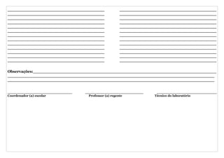 _____________________________________           _____________________________________
_____________________________________           _____________________________________
_____________________________________           _____________________________________
_____________________________________           _____________________________________
_____________________________________           _____________________________________
_____________________________________           _____________________________________
_____________________________________           _____________________________________
_____________________________________           _____________________________________
_____________________________________           _____________________________________
_____________________________________           _____________________________________
_____________________________________           _____________________________________
_____________________________________           _____________________________________
_____________________________________           _____________________________________

Observações:______________________________________________________________________
_______________________________________________________________________________
_______________________________________________________________________________


______________________________   ___________________________    ____________________________
Coordenador (a) escolar            Professor (a) regente       Técnico do laboratório
 