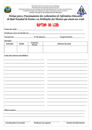GOVERNO DO ESTADO DE MATO GROSSO
                                SECRETARIA DE ESTADO DE EDUCAÇÃO
                SUPERINTENDENCIA DE FORMAÇÃO DOS PROFISSIONAIS DA EDUCAÇÃO BÁSICA
                     COORDENADORIA DE FORMAÇÃO EM TECNOLOGIA EDUCACIONAL
                            ESCOLA ESTADUAL SENADOR FILINTO MÜLLER

    Normas para o Funcionamento dos Laboratórios de Informática Educativa
  da Rede Estadual de Ensino e as Atribuições dos Técnicos que atuam nos Lieds

                                     Rotina do LIED
Tema da Aula: _______________________________________________________

Professor (es) envolvido (s) _______________________________________________

Turma (s):________________ nº de alunos:___________ Carga horária:__________

Horário
                               Total de
  Entrada       Saída                                          Síntese da aula
                                horas




Lista dos alunos atendidos:

_____________________________________             _____________________________________

_____________________________________             _____________________________________

_____________________________________             _____________________________________

_____________________________________             _____________________________________

_____________________________________             _____________________________________

_____________________________________             _____________________________________

_____________________________________             _____________________________________

_____________________________________             _____________________________________

_____________________________________             _____________________________________

_____________________________________             _____________________________________

_____________________________________             _____________________________________

_____________________________________             _____________________________________

_____________________________________             _____________________________________

_____________________________________             ____________________________________


Observações:__________________________________________________________
___________________________________________________________________
___________________________________________________________________


________________________         _________________________           _____________________
 Coordenador (a) escolar          Professor (a) regente                 Técnico do laboratório
 