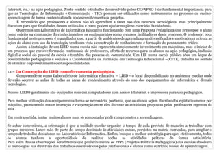 Internet, etc.) na ação pedagógica. Neste sentido o trabalho desenvolvido pelos CEFAPRO é de fundamental importância para
que as Tecnologias de Informação e Comunicação - TICs possam ser utilizados como instrumentos no processo de ensino-
aprendizagem de forma contextualizada no desenvolvimento de projetos.
      É necessário que professores e alunos não só aprendam a fazer uso dos recursos tecnológicos, mas principalmente
discutam para que finalidades devam utilizá-los e como podem ajudar no pleno exercício da cidadania.
      Queremos um Laboratório de Informática Educativa funcionando com uma Proposta Pedagógica que pressupõe o aluno
como sujeito na construção do conhecimento e os equipamentos como recursos facilitadores deste processo. O professor, peça
fundamental neste processo, é o auxiliador que, a partir de ambientes de aprendizagem diversificados e motivadores orienta as
ações do aluno com uso da tecnologia, tendo em vista a construção de conhecimento e formação do pensamento crítico.
      Assim, a instalação de um LIED numa escola não representa simplesmente investimento em máquinas, mas o iniciar de
um processo que envolve formação continuada de professores, oferta de recursos para os alunos na ação pedagógica, inclusão
digital e social do pessoal da escola e também das pessoas da comunidade. Um LIE numa escola pública abre um leque de
possibilidades pedagógicas e sociais e a Coordenadoria de Formação em Tecnologia Educacional –(CFTE) trabalha no sentido
de otimizar o aproveitamento destas possibilidades.

1.1 – Da Concepção do LIED como ferramenta pedagógica.
      Compreende-se como Laboratório de Informática educativa – LIED - o local disponibilizado no ambiente escolar onde
deverão ocorrer as aulas de todas as áreas do conhecimento através do uso dos equipamentos de informática e demais
tecnologias.

Nossos LIEDS geralmente são equipados com dez computadores com acesso à Internet e impressora para uso pedagógico.

Para melhor utilização dos equipamentos torna-se necessário, portanto, que os alunos sejam distribuídos eqüitativamente por
máquina, promovendo maior interação e cooperação entre eles durante as atividades propostas pelos professores regentes da
aula.

Em contrapartida, juntar muitos alunos num só computador pode comprometer a aprendizagem.

Se achar conveniente, a orientação é que a unidade escolar organize o tempo de aula previsto de maneira a trabalhar com
grupos menores. Lance mão de parte do tempo destinado às atividades extras, previstos na matriz curricular, para ampliar o
tempo de trabalho dos alunos no Laboratório de Informática. Enfim, busque a melhor estratégia para que, efetivamente, todos
os alunos tenham a oportunidade de realizar todas as atividades práticas de forma satisfatória.
Para além dessas observações acreditamos que paulatinamente os PPPs (Projetos Políticos Pedagógicos) das escolas absolverá
as tecnologias nas diretrizes dos trabalhos desenvolvidos pelos profissionais e alunos como currículo básico de aprendizagem.
 