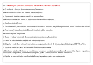 2.0 – Atribuições Gerais do Técnico de Informática Educativa nos LIEDs

a) Organização e limpeza dos equipamentos do laboratório.

b) Atendimento aos alunos nos horários pré estabelecidos.

c) Diariamente atualizar e passar o antivírus nas máquinas.

d) Acompanhamento dos alunos na execução das atividades no laboratório.

e) Atendimento de telefone.

f) Efetuar a reserva para o uso dos laboratórios de informática educativa por parte de professores, alunos e comunidade escolar.

g) Fazer cumprir o regulamento do laboratório de informática educativa.

h) Limpar arquivos temporários.

i) Checar e verificar o conteúdo das pastas de alunos, professores, funcionários.

j) Checar os sites visitados e bloqueio dos sites pornográficos.

k) Etiquetar e controlar a retirada/empréstimo de equipamentos através de sistema disponibilizado pela SEDUC via Web.

l) Efetuar as cópias de CD´s e DVD’s quando devidamente autorizados.

n) Conferir a cada final de turno: ar condicionado laboratório (desligado), ar condicionado no servidor, ligado e regulado de
acordo com a temperatura, computadores desligados, portas e janelas fechadas, internet funcionando.

o) Auxiliar ao suporte técnico quando solicitado para fazer algum reparo nos equipamento.
 