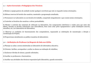 2.1 – Ações Gerenciais e Pedagógicas dos Técnicos


a) Relatar a equipe gestora da unidade escolar qualquer ocorrência que não se enquadre nestas orientações;

b) Efetuar reservas de horário dos usuários, mantendo a programação atualizada;

c) Permanecer no Laboratório no seu horário de trabalho, cumprindo integralmente o que consta nestas orientações;

a) Controlar os horários dos usuários e cobrar pontualidade;

b) Manter o controle dos materiais de utilização no laboratório, dos componentes eletrônicos e cuidar para que estes não
faltem, fazendo as devidas solicitações com antecedência, bem como zelar pelos equipamentos e pelas instalações (moveis,
utensílios, etc.) no Laboratório de informática;

c) Observar as condições de funcionamento dos computadores, repassando as solicitações de manutenção a direção e
coordenação do Projeto;

d) Proporcionar atendimento ao publico (usuários do laboratório).


3.0 – Atribuições do Professor (a) Regente de Sala nos LIEDs

a) Planejar as aulas a serem ministradas no laboratório de informática educativa;

b) Orientar, facilitar, acompanhar e avaliar os alunos na realização de trabalhos;

c) Esclarecer dúvidas de alunos, quando solicitados;

d) Auxiliar os professores e funcionários;

e) Auxiliar nas atividades dos técnicos responsável pelo laboratório, quando necessário.
 
