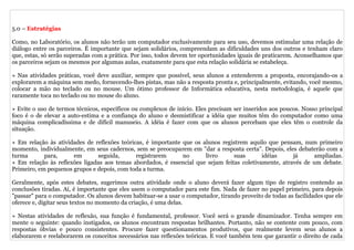 5.0 – Estratégias

Como, no Laboratório, os alunos não terão um computador exclusivamente para seu uso, devemos estimular uma relação de
diálogo entre os parceiros. É importante que sejam solidários, compreendam as dificuldades uns dos outros e tenham claro
que, estas, só serão superadas com a prática. Por isso, todos devem ter oportunidades iguais de praticarem. Aconselhamos que
os parceiros sejam os mesmos por algumas aulas, exatamente para que esta relação solidária se estabeleça.

» Nas atividades práticas, você deve auxiliar, sempre que possível, seus alunos a entenderem a proposta, encorajando-os a
explorarem a máquina sem medo, fornecendo-lhes pistas, mas não a resposta pronta e, principalmente, evitando, você mesmo,
colocar a mão no teclado ou no mouse. Um ótimo professor de Informática educativa, nesta metodologia, é aquele que
raramente toca no teclado ou no mouse do aluno.

» Evite o uso de termos técnicos, específicos ou complexos de início. Eles precisam ser inseridos aos poucos. Nosso principal
foco é o de elevar a auto-estima e a confiança do aluno e desmistificar a idéia que muitos têm do computador como uma
máquina complicadíssima e de difícil manuseio. A idéia é fazer com que os alunos percebam que eles têm o controle da
situação.

» Em relação às atividades de reflexões teóricas, é importante que os alunos registrem aquilo que pensam, num primeiro
momento, individualmente, em seus cadernos, sem se preocuparem em "dar a resposta certa". Depois, eles debaterão com a
turma       para,     em       seguida,       registrarem      no      livro     suas       idéias     já      ampliadas.
» Em relação às reflexões ligadas aos temas abordados, é essencial que sejam feitas coletivamente, através de um debate.
Primeiro, em pequenos grupos e depois, com toda a turma.

Geralmente, após estes debates, sugerimos outra atividade onde o aluno deverá fazer algum tipo de registro contendo as
conclusões tiradas. Aí, é importante que eles usem o computador para este fim. Nada de fazer no papel primeiro, para depois
"passar" para o computador. Os alunos devem habituar-se a usar o computador, tirando proveito de todas as facilidades que ele
oferece e, digitar seus textos no momento da criação, é uma delas.

» Nestas atividades de reflexão, sua função é fundamental, professor. Você será o grande dinamizador. Tenha sempre em
mente o seguinte: quando instigados, os alunos encontram respostas brilhantes. Portanto, não se contente com pouco, com
respostas óbvias e pouco consistentes. Procure fazer questionamentos produtivos, que realmente levem seus alunos a
elaborarem e reelaborarem os conceitos necessários nas reflexões teóricas. E você também tem que garantir o direito de cada
 