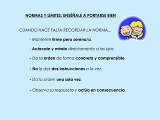 NORMAS Y LÍMITES: ENSÉÑALE A PORTARSE BIEN
- Da la orden de forma concreta y comprensible.
- Mantente firme pero sereno/a.
- Acércate y mírale directamente a los ojos.
- Da la orden una sola vez.
- No le des dos instrucciones a la vez.
- Observa su respuesta y actúa en consecuencia.
CUANDO HACE FALTA RECORDAR LA NORMA...
 