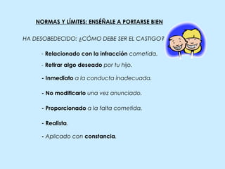 NORMAS Y LÍMITES: ENSÉÑALE A PORTARSE BIEN
- Inmediato a la conducta inadecuada.
- Relacionado con la infracción cometida.
- Retirar algo deseado por tu hijo.
- No modificarlo una vez anunciado.
- Proporcionado a la falta cometida.
- Realista.
- Aplicado con constancia.
HA DESOBEDECIDO: ¿CÓMO DEBE SER EL CASTIGO?
 