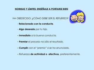 NORMAS Y LÍMITES: ENSÉÑALE A PORTARSE BIEN
- Inmediato a la buena conducta.
- Relacionado con la conducta.
- Algo deseado por tu hijo.
- Premiar el proceso no sólo el resultado.
- Cumplir con el “premio” si se ha anunciado.
- Refuerzos de actividad o afectivos, preferentemente.
HA OBEDECIDO: ¿CÓMO DEBE SER EL REFUERZO?
 