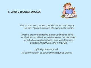 3.- APOYO ESCOLAR EN CASA
Vosotros, como padres, podéis hacer mucho por
vuestros hijos en la tarea de apoyo al estudio.
Vuestra presencia activa preocupándoos de la
actividad académica y del aprovechamiento en
el estudio es esencial para que vuestros hijos
puedan APRENDER MÁS Y MEJOR.
¿Qué podéis hacer?
A continuación os ofrecemos algunas claves
 