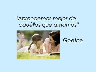 “Aprendemos mejor de
aquéllos que amamos”
Goethe
 