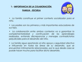 1.- IMPORTANCIA DE LA COLABORACIÓN
FAMILIA - ESCUELA
• La familia sigue aportando al niño apoyo y seguridad afectiva
e influyendo en todas las áreas de su desarrollo, que se
encuentran íntimamente relacionadas, por lo que desde casa se
puede hacer mucho para facilitar dicho desarrollo.
• La familia constituye el primer contexto socializador para el
niño.
• Los padres son los primeros y más importantes educadores de
sus hijos.
• La colaboración entre ambos contextos va a garantizar la
complementariedad y continuación de los aprendizajes
realizados, evitando discrepancias y mensajes contradictorios
perjudiciales para el desarrollo del niño.
 