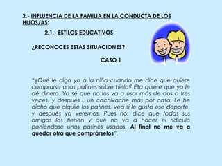2.- INFLUENCIA DE LA FAMILIA EN LA CONDUCTA DE LOS
HIJOS/AS:
2.1.- ESTILOS EDUCATIVOS
CASO 1
“¿Qué le digo yo a la niña cuando me dice que quiere
comprarse unos patines sobre hielo? Ella quiere que yo le
dé dinero. Yo sé que no los va a usar más de dos o tres
veces, y después... un cachivache más por casa. Le he
dicho que alquile los patines, vea si le gusta ese deporte,
y después ya veremos. Pues no, dice que todas sus
amigas los tienen y que no va a hacer el ridículo
poniéndose unos patines usados. Al final no me va a
quedar otra que comprárselos”.
¿RECONOCES ESTAS SITUACIONES?
 