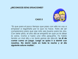 ¿RECONOCES ESTAS SITUACIONES?
CASO 2
“Es que para el poco tiempo que paso con ella no voy a
empezar a regañarla por lo que no hace. Trato de ser
comprensiva para que ese rato sea bueno para las dos.
Con siete años, el otro día se empeñó en que yo le diese
la cena. Como si fuera una niña pequeña. Yo había
tenido un mal día y no tenía ganas de discutir. Le di de
comer como un juego. Luego se quiso ir a dormir con
nosotros. No dormí nada en toda la noche y al día
siguiente estuve molida”.
 