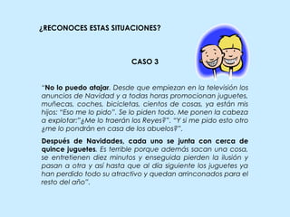 ¿RECONOCES ESTAS SITUACIONES?
CASO 3
“No lo puedo atajar. Desde que empiezan en la televisión los
anuncios de Navidad y a todas horas promocionan juguetes,
muñecas, coches, bicicletas, cientos de cosas, ya están mis
hijos: “Eso me lo pido”. Se lo piden todo. Me ponen la cabeza
a explotar:”¿Me lo traerán los Reyes?”. “Y si me pido esto otro
¿me lo pondrán en casa de los abuelos?”.
Después de Navidades, cada uno se junta con cerca de
quince juguetes. Es terrible porque además sacan una cosa,
se entretienen diez minutos y enseguida pierden la ilusión y
pasan a otra y así hasta que al día siguiente los juguetes ya
han perdido todo su atractivo y quedan arrinconados para el
resto del año”.
 
