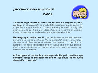 ¿RECONOCES ESTAS SITUACIONES?
Al final agota mi paciencia y acabo por decirle yo lo que tiene que
contestar. Tengo la sensación de que mi hijo abusa de mi buena
disposición a ayudarle”.
CASO 4
“ Cuando llega la hora de hacer los deberes me empiezo a poner
nerviosa. Ya simplemente es una batalla conseguir que se siente en
su pupitre y saque los libros. Cuando me doy la vuelta y salgo del
cuarto no sé lo que hará, pero desde luego no se centra en la tarea.
Vuelvo al cuarto y todavía no ha empezado los ejercicios.
Me tengo que sentar con él, pero entonces es cuando recurre
siempre a la misma cantinela: “No lo entiendo”. Estoy convencida
de que ni siquiera hace el esfuerzo de pensar lo que pide el
ejercicio. Yo insisto diciéndole que lo vuelva a leer y que piense.
Vuelve a contestarme lo mismo. Con esta marcha, hacer los
deberes nos lleva horas.
 