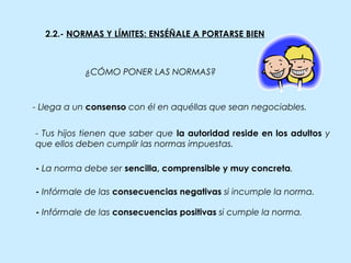 - La norma debe ser sencilla, comprensible y muy concreta.
- Llega a un consenso con él en aquéllas que sean negociables.
- Infórmale de las consecuencias negativas si incumple la norma.
- Infórmale de las consecuencias positivas si cumple la norma.
2.2.- NORMAS Y LÍMITES: ENSÉÑALE A PORTARSE BIEN
¿CÓMO PONER LAS NORMAS?
- Tus hijos tienen que saber que la autoridad reside en los adultos y
que ellos deben cumplir las normas impuestas.
 