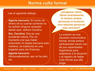 Norma culta formal Lee el siguiente diálogo: Agente bancario : El monto de dinero de su cuenta corriente no ha sufrido ninguna variación desde ayer, señora Carolina. Sra. Carolina : Esa es una excelente noticia. Por un momento creí que haber extraviado mi tarjeta bancaria esta mañana, se traduciría en una tragedia para mis finanzas.  Agente bancario : Afortunadamente, eso no ha sido así.  La anterior es una situación comunicativa formal, donde ambos participantes hacen uso de sus capacidades lingüísticas para adaptarse a la situación y al registro de habla culto formal que ella exige.  ¿Imaginas cómo  dirían exactamente lo mismo ambas personas si tuvieran una relación personal más cercana? 