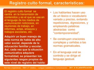 Registro culto formal, características: El registro culto formal  se centra  en la transmisión de contenidos y es el que se usa en el lenguaje de los medios de comunicación noticiosos, en reuniones de trabajo, en informes, actas, ensayos y trabajos escolares, etc. Los hablantes hacen uso de un léxico o vocabulario variado y preciso, evitando repeticiones, digresiones, y empleando palabras abstractas  como "contemporaneidad". Se construyen oraciones complejas y ceñidas a las normas gramaticales. En el lenguaje oral se controla y se dirige el lenguaje gestual. Adquirir un buen manejo de esta norma de habla de alto valor social, depende de la educación familiar y escolar. Así, cada vez que la situación comunicativa adquiere formalidad, se presentan los siguientes rasgos propios de este nivel de registro del habla: 