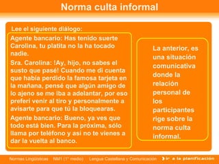 Norma culta informal Lee el siguiente diálogo: Agente bancario: Has tenido suerte Carolina, tu platita no la ha tocado nadie.  Sra. Carolina: !Ay, hijo, no sabes el susto que pasé! Cuando me di cuenta que había perdido la famosa tarjeta en la mañana, pensé que algún amigo de lo ajeno se me iba a adelantar, por eso preferí venir al tiro y personalmente a avisarte para que tú la bloquearas.  Agente bancario: Bueno, ya ves que todo está bien. Para la próxima, sólo llama por teléfono y así no te vienes a dar la vuelta al banco.  La anterior, es una situación comunicativa donde la relación personal de los participantes rige sobre la norma culta informal. 