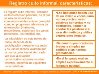 Registro culto informal, características: El registro culto informal, centrado en la interacción personal, es el que se usa en situaciones comunicativas de carácter coloquial como en programas televisivos de entretención (matinales, misceláneos, estelares), las cartas personales, los recados, etc.  La adquisición de esta norma de habla, depende de la socialización o experiencia social y su uso es menos valorado que la norma culta formal. Así, cada vez que la situación comunicativa adquiere un nivel informal, presenta las siguientes características:  Los hablantes hacen uso de un léxico o vocabulario no tan preciso, usan palabras concretas y no abstractas, tienden a acortar las palabras o a usar diminutivos y utiliza expresiones jergales. Se construyen oraciones breves y simples no ceñidas a las normas gramaticales. En el lenguaje oral se emplea expresivamente el lenguaje gestual. 