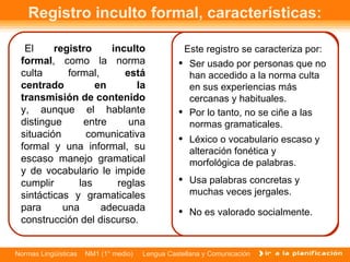 Registro inculto formal, características: El  registro inculto formal , como la norma culta formal,  está centrado en la transmisión de contenido  y, aunque el hablante distingue entre una situación comunicativa formal y una informal, su escaso manejo gramatical y de vocabulario le impide cumplir las reglas sintácticas y gramaticales para una adecuada construcción del discurso.  Este registro se caracteriza por: No es valorado socialmente.  Léxico o vocabulario escaso y alteración fonética y morfológica de palabras.  Por lo tanto, no se ciñe a las normas gramaticales.  Ser usado por personas que no han accedido a la norma culta en sus experiencias más cercanas y habituales.  Usa palabras concretas y muchas veces jergales.  