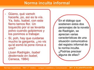 -  Güeno, qué vamoh hacerle, po, así es la vía. Ya, listo, Isabel, con este fierro tamos flor. Un toquecito por si se levanta polvo cuando golpiemos y los ponimos a trabajar. -  Sí, poh, hay que cuidarse mucho la garganta, ¿no vis qu’el esmó la pone ronca a una? (Juan Radrigán,  Isabel desterrada en Isabel , Ceneca, 1984) Norma inculta informal En el diálogo que sostienen estos dos personajes de la novela de Radrigán, se aprecian varias características de una situación comunicativa del registro informal de la norma inculta.  ¿Podrías precisar alguna de ellas?  