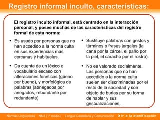 Registro informal inculto, características:  El registro inculto informal, está centrado en la interacción personal, y posee muchas de las características del registro formal de esta norma: Es usado por personas que no han accedido a la norma culta en sus experiencias más cercanas y habituales. No es valorado socialmente. Las personas que no han accedido a la norma culta suelen ser discriminadas por el resto de la sociedad y son objeto de burlas por su forma de hablar y sus gestualizaciones. Da cuenta de un léxico o vocabulario escaso con alteraciones fonéticas (güeno por bueno), y morfológica de palabras (abnegados por anegados, rebundante por redundante).  Sustituye palabras con gestos y términos o frases jergales (la cana por la cárcel, el paño por la piel, el caracho por el rostro). 