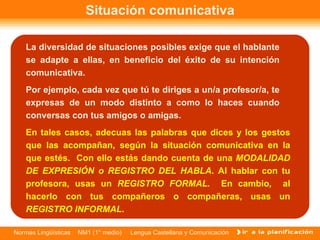 Situación comunicativa La diversidad de situaciones posibles exige que el hablante se adapte a ellas, en beneficio del éxito de su intención comunicativa.  Por ejemplo, cada vez que tú te diriges a un/a profesor/a, te expresas de un modo distinto a como lo haces cuando conversas con tus amigos o amigas.  En tales casos, adecuas las palabras que dices y los gestos que las acompañan, según la situación comunicativa en la que estés.  Con ello estás dando cuenta de una  MODALIDAD DE EXPRESIÓN o REGISTRO DEL HABLA . Al hablar con tu profesora, usas un  REGISTRO FORMAL.  En cambio ,  al hacerlo con tus compañeros o compañeras, usas un  REGISTRO INFORMAL .  