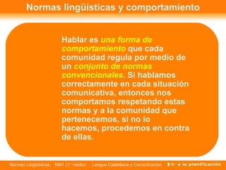Normas lingüísticas y comportamiento Hablar es  una forma de comportamiento  que cada comunidad regula por medio de un  conjunto de normas convencionales . Si hablamos correctamente en cada situación comunicativa, entonces nos comportamos respetando estas normas y a la comunidad que pertenecemos, si no lo hacemos, procedemos en contra de ellas.  