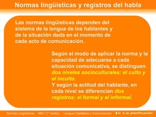 Normas lingüísticas y registros del habla Y según la actitud del hablante, en cada nivel se diferencian  dos registros: el formal y el informal. Las normas lingüísticas dependen del sistema de la lengua de los hablantes y de la situación dada en el momento de cada acto de comunicación. Según el modo de aplicar la norma y la capacidad de adecuarse a cada situación comunicativa, se distinguen  dos niveles socioculturales: el culto y el inculto. 