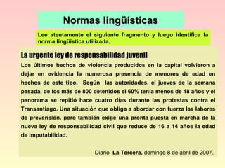 Normas lingüísticas Lee atentamente el siguiente fragmento y luego identifica la norma lingüística utilizada. La urgente ley de responsabilidad juvenil Los últimos hechos de violencia producidos en la capital volvieron a dejar en evidencia la numerosa presencia de menores de edad en hechos de este tipo.  Según  las autoridades, el jueves de la semana pasada, de los más de 800 detenidos el 60% tenía menos de 18 años y el panorama se repitió hace cuatro días durante las protestas contra el Transantiago. Una situación que obliga a abordar con fuerza las labores de prevención, pero también exige una pronta puesta en marcha de la nueva ley de responsabilidad civil que reduce de 16 a 14 años la edad de imputabilidad.   Diario   La Tercera,  domingo 8 de abril de 2007. 