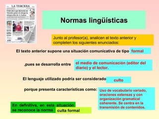 Normas lingüísticas Junto al profesor(a), analicen el texto anterior y completen los siguientes enunciados: formal el medio de comunicación (editor del diario) y el lector. culto Uso de vocabulario variado, oraciones extensas y con organización gramatical coherente. Se centra en la transmisión de contenidos. En definitiva, en esta situación se reconoce la norma culta formal El texto anterior supone una situación comunicativa de tipo   El lenguaje utilizado podría ser considerado porque presenta características como: ,pues se desarrolla entre 