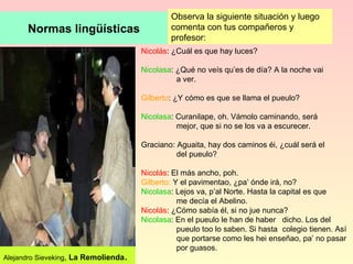 Normas lingüísticas Observa la siguiente situación y luego comenta con tus compañeros y profesor: Nicolás : ¿Cuál es que hay luces? Nicolasa : ¿Qué no veís qu’es de día? A la noche vai  a ver. Gilberto : ¿Y cómo es que se llama el pueulo? Nicolasa : Curanilape, oh. Vámolo caminando, será  mejor, que si no se los va a escurecer. Graciano: Aguaita, hay dos caminos éi, ¿cuál será el  del pueulo? Nicolás : El más ancho, poh. Gilberto:  Y el pavimentao, ¿pa’ ónde irá, no? Nicolasa : Lejos va, p’al Norte. Hasta la capital es que  me decía el Abelino. Nicolás : ¿Cómo sabía él, si no jue nunca? Nicolasa : En el pueulo le han de haber  dicho. Los del  pueulo too lo saben. Si hasta  colegio tienen. Así  que portarse como les hei enseñao, pa’ no pasar  por guasos.  Alejandro Sieveking ,  La Remolienda . 