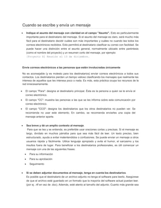 Cuando se escribe y envía un mensaje
 Indique el asunto del mensaje con claridad en el campo "Asunto". Esto es particularmente
importante para el destinatario del mensaje. Si el asunto del mensaje es claro, será mucho más
fácil para el destinatario decidir cuáles son más importantes y cuáles no cuando lea todos los
correos electrónicos recibidos. Esto permitirá al destinatario clasificar su correo con facilidad. Se
puede hacer una distinción entre el asunto general, normalmente ubicado entre paréntesis
(como el nombre del proyecto) y un resumen corto del mensaje, por ejemplo:
[Proyecto X] Reunión el 13 de diciembre.
Envíe correos electrónicos a las personas que estén involucradas únicamente
No es aconsejable (y es molesto para los destinatarios) enviar correos electrónicos a todos sus
contactos. Los destinatarios pierden un tiempo valioso clasificando los mensajes que realmente les
interesa de aquellos que les interesa poco o nada. Es más, esta práctica ocupa los recursos de la
red innecesariamente.
 El campo "Para": designa al destinatario principal. Ésta es la persona a quien se le envía el
correo electrónico.
 El campo "CC": muestra las personas a las que se les informa sobre esta comunicación por
correo electrónico.
 El campo "CCO": designa los destinatarios que los otros destinatarios no pueden ver. Se
recomienda no usar este elemento. En cambio, se recomienda enviarles una copia del
mensaje anterior aparte.
 Sea breve y dé un amplio contexto al mensaje.
Para que se lea y se entienda, es preferible usar oraciones cortas y precisas. Si el mensaje es
largo, divídalo en muchos párrafos para que sea más fácil de leer. Un texto preciso, bien
estructurado, ayuda a evitar malentendidos o confusiones. Se puede enviar un mensaje a otros
usuarios rápida y fácilmente. Utilice lenguaje apropiado y evite el humor, el sarcasmo y los
insultos fuera de lugar. Para beneficiar a los destinatarios profesionales, es útil comenzar un
mensaje con una de las siguientes frases:
 Para su información
 Para su aprobación
 Seguimiento
 Si se deben adjuntar documentos al mensaje, tenga en cuenta los destinatarios.
Es posible que el destinatario de un archivo adjunto no tenga el software para leerlo. Asegúrese
de que el archivo esté guardado en un formato que la mayoría del software actual puedan leer.
(por ej. .rtf en vez de .doc). Además, esté atento al tamaño del adjunto. Cuanto más grande sea
 