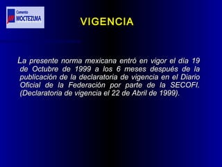 LLa presente norma mexicana entró en vigor el día 19a presente norma mexicana entró en vigor el día 19
de Octubre de 1999 a los 6 meses después de lade Octubre de 1999 a los 6 meses después de la
publicación de la declaratoria de vigencia en el Diariopublicación de la declaratoria de vigencia en el Diario
Oficial de la Federación por parte de la SECOFI.Oficial de la Federación por parte de la SECOFI.
(Declaratoria de vigencia el 22 de Abril de 1999).(Declaratoria de vigencia el 22 de Abril de 1999).
VIGENCIAVIGENCIA
 