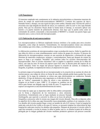 1.10 Transistores

El transistor empleado más comúnmente en la industria microelectrónica se denomina transistor de
efecto de campo de metal-óxido-semiconductor (MOSFET). Contiene dos regiones de tipo n,
llamadas fuente y drenaje, con una región de tipo p entre ambas, llamada canal. Encima del canal se
encuentra una capa delgada de dióxido de silicio, no conductor, sobre la cual va otra capa llamada
puerta. Para que los electrones fluyan desde la fuente hasta el drenaje, es necesario aplicar una
tensión a la puerta (tensión de polarización directa). Esto hace que la puerta actúe como un
conmutador de control, conectando y desconectando el MOSFET y creando una puerta lógica que
transmite unos y ceros a través del microprocesador.

1.11 Fabricación de microprocesadores

Los microprocesadores se fabrican empleando técnicas similares a las usadas para otros circuitos
integrados, como chips de memoria. Generalmente, los microprocesadores tienen una estructura
más compleja que otros chips, y su fabricación exige técnicas extremadamente precisas.

La fabricación económica de microprocesadores exige su producción masiva. Sobre la superficie de
una oblea de silicio se crean simultáneamente varios cientos de grupos de circuitos. El proceso de
fabricación de microprocesadores consiste en una sucesión de deposición y eliminación de capas
finísimas de materiales conductores, aislantes y semiconductores, hasta que después de cientos de
pasos se llega a un complejo "bocadillo" que contiene todos los circuitos interconectados del
microprocesador. Para el circuito electrónico sólo se emplea la superficie externa de la oblea de
silicio, una capa de unas 10 micras de espesor (unos 0,01 mm, la décima parte del espesor de un
cabello humano). Entre las etapas del proceso figuran la creación de sustrato, la oxidación, la
litografía, el grabado, la implantación iónica y la deposición de capas.

La primera etapa en la producción de un microprocesador es la creación de un sustrato de silicio de
enorme pureza, una rodaja de silicio en forma de una oblea redonda pulida hasta quedar lisa como
un espejo. En la etapa de oxidación se coloca una capa eléctricamente no conductora, llamada
dieléctrico. El tipo de dieléctrico más importante es el dióxido de silicio,
que se "cultiva" exponiendo la oblea de silicio a una atmósfera de
oxígeno en un horno a unos 1.000º C. El oxígeno se combina con el
silicio para formar una delgada capa de óxido de unos 75 angstroms de
espesor (un angstrom es una diezmilmillonésima de metro).

Casi todas las capas que se depositan sobre la oblea deben corresponder
con la forma y disposición de los transistores y otros elementos
electrónicos. Generalmente esto se logra mediante un proceso llamado
fotolitografía, que equivale a convertir la oblea en un trozo de película
fotográfica y proyectar sobre la misma una imagen del circuito deseado. Para ello se deposita sobre
la superficie de la oblea una capa fotosensible cuyas propiedades cambian al ser expuesta a la luz.
Los detalles del circuito pueden llegar a tener un tamaño de sólo 0,25 micras. Como la longitud de
onda más corta de la luz visible es de unas 0,5 micras, es necesario emplear luz ultravioleta de baja
longitud de onda para resolver los detalles más pequeños. Después de proyectar el circuito sobre la
capa foto resistente y revelar la misma, la oblea se graba: esto es, se elimina la parte de la oblea no
protegida por la imagen grabada del circuito mediante productos químicos (un proceso conocido

                                                  10
 