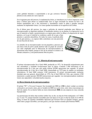 como grabado húmedo) o exponiéndola a un gas corrosivo llamado
plasma en una cámara de vacío especial.

En el siguiente paso del proceso, la implantación iónica, se introducen en el silicio impurezas como
boro o fósforo para alterar su conductividad. Esto se logra ionizando los átomos de boro o de
fósforo (quitándoles uno o dos electrones) y lanzándolos contra la oblea a grandes energías
mediante un implantador iónico. Los iones quedan incrustados en la superficie de la oblea.

En el último paso del proceso, las capas o películas de material empleadas para fabricar un
microprocesador se depositan mediante el bombardeo atómico en un plasma, la evaporación (en la
que el material se funde y posteriormente se evapora para cubrir la oblea) o la deposición de vapor
químico, en la que el material se condensa a partir de un gas a baja
presión o a presión atmosférica. En todos los casos, la película debe
ser de gran pureza, y su espesor debe controlarse con una precisión
de una fracción de micra.

Los detalles de un microprocesador son tan pequeños y precisos que
una única mota de polvo puede destruir todo un grupo de circuitos.
Las salas empleadas para la fabricación de microprocesadores se
denominan salas limpias, porque el aire de las mismas se somete a un
filtrado exhaustivo y está prácticamente libre de polvo.



                               2.1 Historia del microprocesador

El primer microprocesador fue el Intel 4004, producido en 1971. Se desarrolló originalmente para
una calculadora y resultaba revolucionario para su época. Contenía 2.300 transistores en un
microprocesador de 4 bits que sólo podía realizar 60.000 operaciones por segundo. El primer
microprocesador de 8 bits fue el Intel 8008, desarrollado en 1979 para su empleo en terminales
informáticos. El Intel 8008 contenía 3.300 transistores. El primer microprocesador realmente
diseñado para uso general, desarrollado en 1974, fue el Intel 8080 de 8 bits, que contenía 4.500
transistores y podía ejecutar 200.000 instrucciones por segundo. Los microprocesadores modernos
tienen una capacidad y velocidad muchos mayores.

2.2 Breve historia de los microprocesadores

El primer "PC" o Personal Computer fue inventado por IBM en 1.981 (a decir verdad, ya existían
ordenadores personales antes, pero el modelo de IBM tuvo gran éxito, entre otras cosas porque era
fácil de copiar). En su interior había un micro denominado 8088, de una empresa no muy conocida
llamada Intel.

Las prestaciones de dicho chip resultan risibles hoy en día: un chip de 8 bits trabajando a 4,77 MHz
(sí, 4 coma 77), aunque bastante razonables para una época en la que el chip de moda era el Z80 de
Zilog, el motor de aquellos entrañables Spectrum que hicieron furor en aquellos tiempos, gracias
sobre todo a juegos increíbles, con más gracia y arte que muchos actuales para Pentium MMX.


                                                11
 