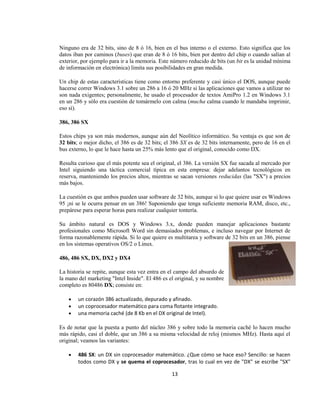 Ninguno era de 32 bits, sino de 8 ó 16, bien en el bus interno o el externo. Esto significa que los
datos iban por caminos (buses) que eran de 8 ó 16 bits, bien por dentro del chip o cuando salían al
exterior, por ejemplo para ir a la memoria. Este número reducido de bits (un bit es la unidad mínima
de información en electrónica) limita sus posibilidades en gran medida.

Un chip de estas características tiene como entorno preferente y casi único el DOS, aunque puede
hacerse correr Windows 3.1 sobre un 286 a 16 ó 20 MHz si las aplicaciones que vamos a utilizar no
son nada exigentes; personalmente, he usado el procesador de textos AmiPro 1.2 en Windows 3.1
en un 286 y sólo era cuestión de tomármelo con calma (mucha calma cuando le mandaba imprimir,
eso sí).

386, 386 SX

Estos chips ya son más modernos, aunque aún del Neolítico informático. Su ventaja es que son de
32 bits; o mejor dicho, el 386 es de 32 bits; el 386 SX es de 32 bits internamente, pero de 16 en el
bus externo, lo que le hace hasta un 25% más lento que el original, conocido como DX.

Resulta curioso que el más potente sea el original, el 386. La versión SX fue sacada al mercado por
Intel siguiendo una táctica comercial típica en esta empresa: dejar adelantos tecnológicos en
reserva, manteniendo los precios altos, mientras se sacan versiones reducidas (las "SX") a precios
más bajos.

La cuestión es que ambos pueden usar software de 32 bits, aunque si lo que quiere usar es Windows
95 ¡ni se le ocurra pensar en un 386! Suponiendo que tenga suficiente memoria RAM, disco, etc.,
prepárese para esperar horas para realizar cualquier tontería.

Su ámbito natural es DOS y Windows 3.x, donde pueden manejar aplicaciones bastante
profesionales como Microsoft Word sin demasiados problemas, e incluso navegar por Internet de
forma razonablemente rápida. Si lo que quiere es multitarea y software de 32 bits en un 386, piense
en los sistemas operativos OS/2 o Linux.

486, 486 SX, DX, DX2 y DX4

La historia se repite, aunque esta vez entra en el campo del absurdo de
la mano del marketing "Intel Inside". El 486 es el original, y su nombre
completo es 80486 DX; consiste en:

        un corazón 386 actualizado, depurado y afinado.
        un coprocesador matemático para coma flotante integrado.
        una memoria caché (de 8 Kb en el DX original de Intel).

Es de notar que la puesta a punto del núcleo 386 y sobre todo la memoria caché lo hacen mucho
más rápido, casi el doble, que un 386 a su misma velocidad de reloj (mismos MHz). Hasta aquí el
original; veamos las variantes:

        486 SX: un DX sin coprocesador matemático. ¿Que cómo se hace eso? Sencillo: se hacen
        todos como DX y se quema el coprocesador, tras lo cual en vez de "DX" se escribe "SX"

                                                 13
 