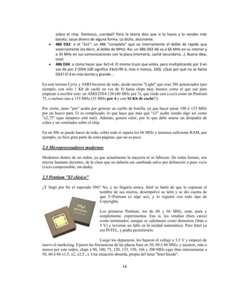 sobre el chip. Dantesco, ¿verdad? Pero la teoría dice que si lo haces y lo vendes más
        barato, sacas dinero de alguna forma. Lo dicho, alucinante.
        486 DX2: o el "2x1": un 486 "completo" que va internamente el doble de rápido que
        externamente (es decir, al doble de MHz). Así, un 486 DX2-66 va a 66 MHz en su interior y
        a 33 MHz en sus comunicaciones con la placa (memoria, caché secundaria...). Buena idea,
        Intel.
        486 DX4: o cómo hacer que 3x1=4. El mismo truco que antes, pero multiplicando por 3 en
        vez de por 2 (DX4-100 significa 33x3=99 ó, más o menos, 100). ¿Que por qué no se llama
        DX3? El 4 es más bonito y grande...

En este terreno Cyrix y AMD hicieron de todo, desde micros "Light" que eran 386 potenciados (por
ejemplo, con sólo 1 Kb de caché en vez de 8) hasta chips muy buenos como el que usé para
empezar a escribir esto: un AMD DX4-120 (40 MHz por 3), que rinde casi (casi) como un Pentium
75, o incluso uno a 133 MHz (33 MHz por 4 y con 16 Kb de caché!!).

Por cierto, tanto "por" acaba por generar un cuello de botella, ya que hacer pasar 100 ó 133 MHz
por un hueco para 33 es complicado, lo que hace que más que "x3" acabe siendo algo así como
"x2,75" (que tampoco está mal). Además, genera calor, por lo que debe usarse un disipador de
cobre y un ventilador sobre el chip.

En un 486 se puede hacer de todo, sobre todo si supera los 66 MHz y tenemos suficiente RAM; por
ejemplo, yo hice gran parte de estas páginas, que no es poco.

2.4 Microprocesadores modernos

Modernos dentro de un orden, ya que actualmente la mayoría ni se fabrican. De todas formas, son
micros bastante decentes, de la clase que no debería ser cambiada salvo por defunción o puro vicio
(vicio comprensible, sin duda).

2.5 Pentium "El clásico"

¿Y llegó por fin el esperado 586? No, y no llegaría nunca. Intel se hartó de que le copiaran el
                                nombre de sus micros, desempolvó su latín y se dio cuenta de
                                que 5=Pentium (o algo así), y lo registró con todo tipo de
                                Copyrights.

                                  Los primeros Pentium, los de 60 y 66 MHz, eran, pura y
                                  simplemente, experimentos. Eso sí, los vendían (bien caros)
                                  como terminados, aunque se calentasen como demonios (iban a
                                  5 V) y tuvieran un fallo en la unidad matemática. Pero Intel ya
                                  era INTEL, y podía permitírselo.

                                     Luego los depuraron, les bajaron el voltaje a 3,3 V y empezó de
nuevo el marketing. Fijaron las frecuencias de las placas base en 50, 60 ó 66 MHz, y sacaron, más o
menos por este orden, chips a 90, 100, 75, 120, 133, 150, 166 y 200 MHz (que iban internamente a
50, 60 ó 66 x1,5, x2, x2,5...). Una situación absurda, propia del lema "Intel Inside".

                                                14
 