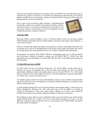 El caso es que sobraban muchas de las variantes, pues un 120 (60x2) no era mucho mejor que un
100 (66x1,5), y entre el 133 (66x2) y el 150 (60x2,5) la diferencia era del orden del 2% (o menor),
debido a esa diferencia a nivel de placa. Además, el "cuello de botella" hacía que el 200 se pareciera
peligrosamente a un 166 en un buen día.

Pero el caso es que eran buenos chips, eficientes y matemáticamente
insuperables, aunque con esos fallos en los primeros modelos. Además,
eran superescalares, o en cristiano: admitían más de una orden a la vez
(casi como si fueran 2 micros juntos). Así que la competencia se puso
el hábito de penitente, y padeció, y padeció...

2.6 K5 de AMD

Hasta que AMD se cansó de padecer y sacó su "Pentium clónico", que no era tal, pues ni podía
llamarlo Pentium (copyright, chicos) ni estaba copiado, sino que le costó sangre, sudor, lágrimas... y
varios años de retraso.

El K5 era un buen chip, rápido para labores de oficina pero con peor coprocesador matemático que
el Pentium, por lo que no era apropiado para CAD ni para ciertos juegos tipo Quake, que son las
únicas aplicaciones que usan esta parte del micro. Su ventaja, la relación prestaciones/precio.

Técnicamente, los modelos PR75, PR90 y PR100 se configuraban igual que sus PR equivalentes
(sus Performance Rating) en Pentium, mientras que los PR120, PR133 y PR166 eran más
avanzados, por lo que necesitaban ir a menos MHz (sólo 90, 100 y 116,66 MHz) para alcanzar ese
PR equivalente.

2.7 6x86 (M1) de Cyrix (o IBM)

Un señor avance de Cyrix. Un chip tan bueno que, a los mismos MHz, era algo mejor que un
Pentium, por lo que los llamaban por su PR (un índice que indicaba cuál sería su Pentium
equivalente); AMD usó también este método para tres de sus K5 (los PR120, 133 y 166). Según
Cyrix, un 6x86 P133 iba a menos MHz (en concreto 110), pero rendía tanto o más que un Pentium a
133. Bueno, más o menos; no siempre era así.

En realidad, algunos cálculos de Cyrix le beneficiaban un poco, ya que le daban un par de puntos
más de los reales; pero esto era insignificante. El auténtico problema radicaba en su unidad de coma
flotante, francamente mala.

El 6x86 (también llamado M1) era una elección fantástica para trabajar rápido y a buen precio con
Office, WordPerfect, Windows 95... Pero mala, peor que un K5 de AMD, si se trataba de
AutoCAD, Microstation o, sobre todo, juegos. Jugar a Quake en un 6x86 es una experiencia
horrible, hasta el punto de que muchos juegos de alta gama no arrancan si lo detectan.

Otro problema de estos chips era que se calentaban mucho, por lo que hicieron una versión de bajo
voltaje llamada 6x86L (low voltage). Ah, Cyrix no tiene fábricas propias, por lo que se lo hace
IBM, que se queda un chip de cada dos. Por eso a veces aparece como "6x86 de IBM", que parece
que asusta menos al comprador.

                                                 15
 