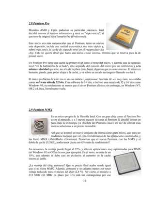 2.8 Pentium Pro

Mientras AMD y Cyrix padecían su particular viacrucis, Intel
decidió innovar el terreno informático y sacó un "súper-micro", al
que tuvo la original idea llamarlo Pro (Profesional).

Este micro era más superescalar que el Pentium, tenía un núcleo
más depurado, incluía una unidad matemática aún más rápida y,
sobre todo, tenía la caché de segundo nivel en el encapsulado del
chip. Esto no quiere decir que fuera una nueva caché interna, término que se reserva para la de
primer nivel.

Un Pentium Pro tiene una caché de primer nivel junto al resto del micro, y además una de segundo
nivel "en la habitación de al lado", sólo separada del corazón del micro por un centímetro y a la
misma velocidad que éste, no a la de la placa (más baja); digamos que es semi-interna. El micro es
bastante grande, para poder alojar a la caché, y va sobre un zócalo rectangular llamado socket 8.

El único problema de este micro era su carácter profesional. Además de ser muy caro, necesitaba
correr software sólo de 32 bits. Con software de 16 bits, o incluso una mezcla de 32 y 16 bits como
Windows 95, su rendimiento es menor que el de un Pentium clásico; sin embargo, en Windows NT,
OS/2 o Linux, literalmente vuela.




2.9 Pentium MMX

                   Es un micro propio de la filosofía Intel. Con un gran chip como el Pentium Pro
                   ya en el mercado, y a 3 meses escasos de sacar el Pentium II, decidió estirar un
                   poco más la tecnología ya obsoleta del Pentium clásico en vez de ofrecer esas
                   nuevas soluciones a un precio razonable.

                   Así que se inventó un nuevo conjunto de instrucciones para micro, que para ser
                   modernos tuvieran que ver con el rendimiento de las aplicaciones multimedia, y
las llamó MMX (MultiMedia eXtensions). Prometían que el nuevo Pentium, con las MMX y el
doble de caché (32 KB), podía tener ¡hasta un 60% más de rendimiento!!

En ocasiones, la ventaja puede llegar al 25%, y sólo en aplicaciones muy optimizadas para MMX
(ni Windows 95 ni Office lo son, por ejemplo). En el resto, no más de un
10%, que además se debe casi en exclusiva al aumento de la caché
interna al doble.

¿La ventaja del chip, entonces? Que su precio final acaba siendo igual
que si no fuera MMX. Además, consume y se calienta menos por tener
voltaje reducido para el núcleo del chip (2,8 V). Por cierto, el modelo a
233 MHz (66 MHz en placa por 3,5) está tan estrangulado por ese

                                                16
 
