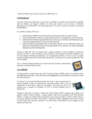 "cuello de botella" que rinde poco más que el 200 (66 por 3).

2.10 Pentium II

¿El nuevo súper-extra-chip? Pues no del todo. En realidad, se trata del viejo Pentium Pro, jubilado
antes de tiempo, con algunos cambios (no todos para mejor) y en una nueva y fantástica
presentación, el cartucho SEC: una cajita negra que en vez de a un zócalo se conecta a una ranura
llamada Slot 1.

Los cambios respecto al Pro son:

        optimizado para MMX (no sirve de mucho, pero hay que estar en la onda, chicos);
        nuevo encapsulado y conector a la placa (para eliminar a la competencia, como veremos);
        rendimiento de 16 bits mejorado (ahora sí es mejor que un Pentium en Windows 95, pero
        a costa de desaprovecharlo; lo suyo son 32 bits puros);
        caché secundaria encapsulada junto al chip (semi-interna, como si dijéramos), pero a la
        mitad de la velocidad de éste (un retroceso desde el Pro, que iba a la misma velocidad;
        abarata los costes de fabricación).

Vamos, un chip "Pro 2.0", con muchas luces y algunas sombras. La mayor sombra, su método de
conexión, el "Slot 1"; Intel lo patentó, lo que es algo así como patentar un enchufe cuadrado en vez
de uno redondo (salvando las distancias, no nos pongamos puristas). El caso es que la jugada
buscaba conseguir que los PC fueran todos marca Intel; ¡y decían que los sistemas propietarios eran
cosa de Apple!.

Eso sí, durante bastante tiempo fue el mejor chip del mercado, especialmente
desde que se dejó de fabricar el Pro.

2.11 AMD K6

Un chip meritorio, mucho mejor que el K5. Incluía la "magia" MMX, aparte de un diseño interno
increíblemente innovador y una caché interna de 64 KB (no hace demasiado, ese tamaño lo tenían
las caché externas).

Se "coloca" en un zócalo de Pentium normal (un socket 7, para ser precisos) y la
caché secundaria la tiene en la placa base, a la manera clásica. Pese a esto, su
rendimiento es muy bueno: mejor que un MMX y sólo algo peor que un II,
siempre que se pruebe en Windows 95 (NT es terreno abonado para el
Pentium II).

Aunque es algo peor en cuanto a cálculos de coma flotante (CAD y juegos), para oficina es la
opción a elegir en todo el mundo... excepto España. Aquí nos ha encantado lo de "Intel Pentium
Inside", y la gente no compra nada sin esta frase, por lo que casi nadie lo vende y mucho menos a
los precios ridículos de lugares como EEUU o Alemania. Oferta y demanda, como todo; no basta
con una buena idea, hay que convencer. De todas formas, hasta IBM lo usa en algunos de sus
equipos; por algo será.


                                                17
 