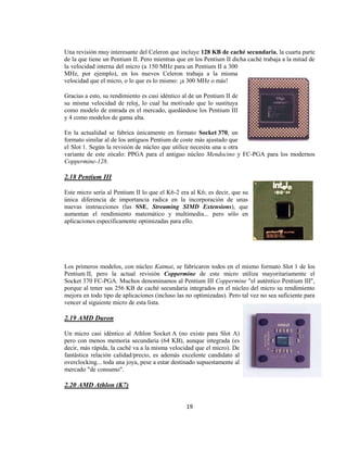 Una revisión muy interesante del Celeron que incluye 128 KB de caché secundaria, la cuarta parte
de la que tiene un Pentium II. Pero mientras que en los Pentium II dicha caché trabaja a la mitad de
la velocidad interna del micro (a 150 MHz para un Pentium II a 300
MHz, por ejemplo), en los nuevos Celeron trabaja a la misma
velocidad que el micro, o lo que es lo mismo: ¡a 300 MHz o más!

Gracias a esto, su rendimiento es casi idéntico al de un Pentium II de
su misma velocidad de reloj, lo cual ha motivado que lo sustituya
como modelo de entrada en el mercado, quedándose los Pentium III
y 4 como modelos de gama alta.

En la actualidad se fabrica únicamente en formato Socket 370, un
formato similar al de los antiguos Pentium de coste más ajustado que
el Slot 1. Según la revisión de núcleo que utilice necesita una u otra
variante de este zócalo: PPGA para el antiguo núcleo Mendocino y FC-PGA para los modernos
Coppermine-128.

2.18 Pentium III

Este micro sería al Pentium II lo que el K6-2 era al K6; es decir, que su
única diferencia de importancia radica en la incorporación de unas
nuevas instrucciones (las SSE, Streaming SIMD Extensions), que
aumentan el rendimiento matemático y multimedia... pero sólo en
aplicaciones específicamente optimizadas para ello.




Los primeros modelos, con núcleo Katmai, se fabricaron todos en el mismo formato Slot 1 de los
Pentium II, pero la actual revisión Coppermine de este micro utiliza mayoritariamente el
Socket 370 FC-PGA. Muchos denominamos al Pentium III Coppermine "el auténtico Pentium III",
porque al tener sus 256 KB de caché secundaria integrados en el núcleo del micro su rendimiento
mejora en todo tipo de aplicaciones (incluso las no optimizadas). Pero tal vez no sea suficiente para
vencer al siguiente micro de esta lista.

2.19 AMD Duron

Un micro casi idéntico al Athlon Socket A (no existe para Slot A)
pero con menos memoria secundaria (64 KB), aunque integrada (es
decir, más rápida, la caché va a la misma velocidad que el micro). De
fantástica relación calidad/precio, es además excelente candidato al
overclocking... toda una joya, pese a estar destinado supuestamente al
mercado "de consumo".

2.20 AMD Athlon (K7)


                                                 19
 